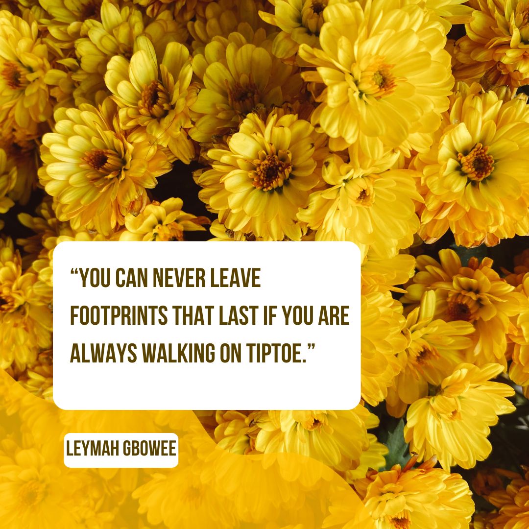 “You can never leave footprints that last if you are always walking on tiptoe.” — Leymah Gbowee
