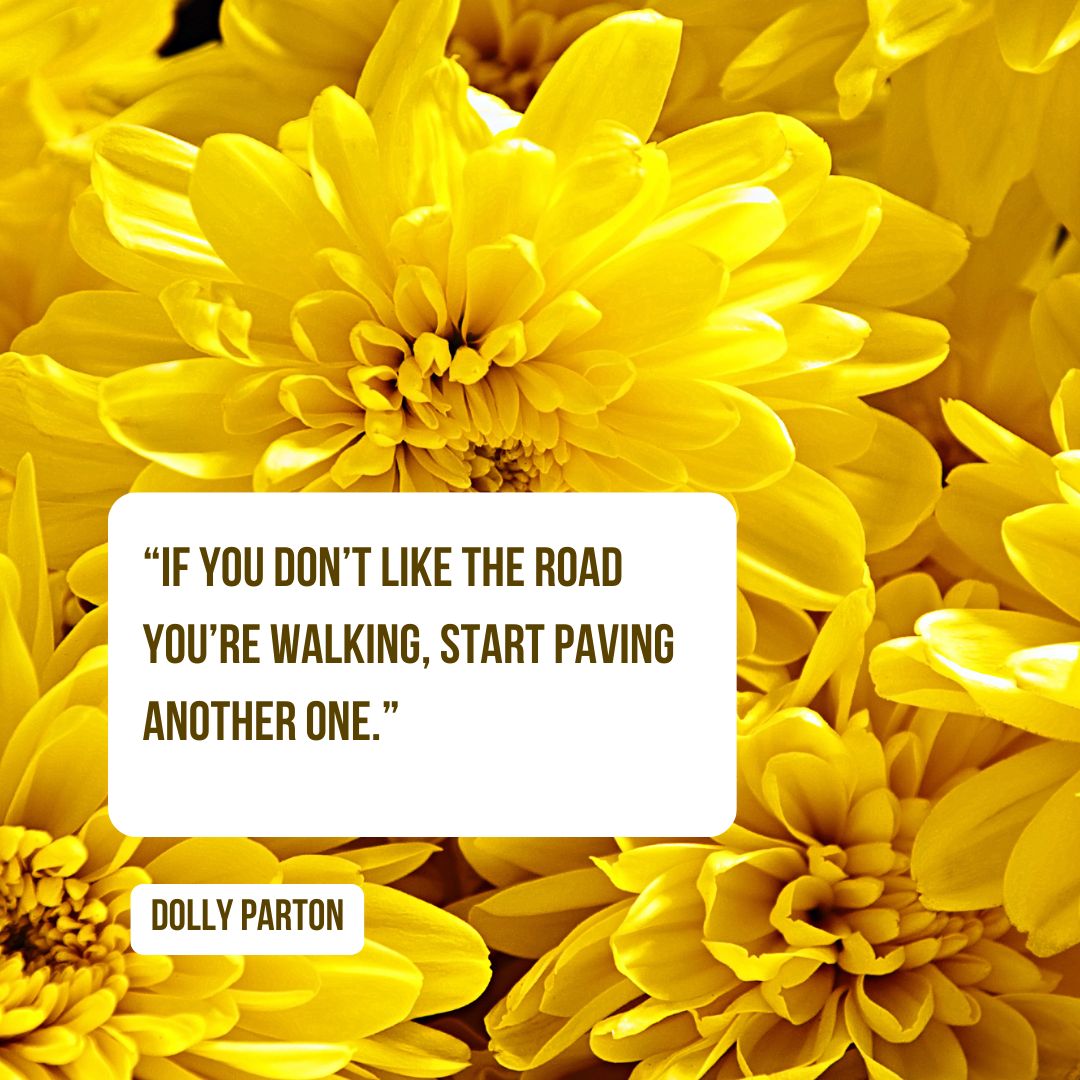 “If you don’t like the road you’re walking, start paving another one.” — Dolly Parton