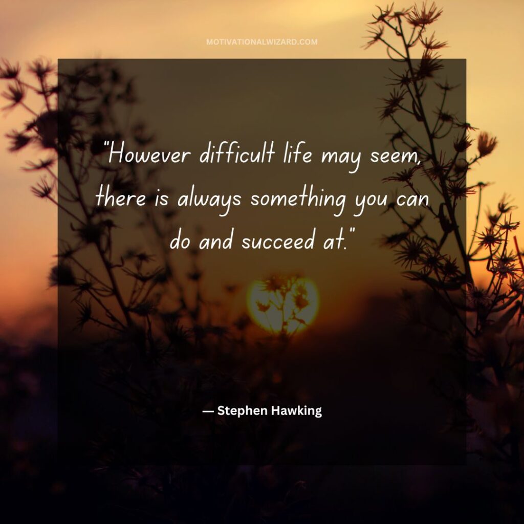 “However difficult life may seem, there is always something you can do and succeed at.”― Stephen Hawking